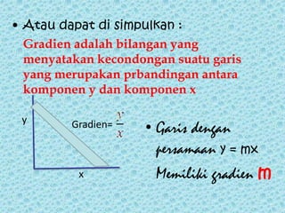 • Atau dapat di simpulkan : 
Gradien adalah bilangan yang 
menyatakan kecondongan suatu garis 
yang merupakan prbandingan antara 
komponen y dan komponen x 
y Gradien= • Garis dengan 
x 
persamaan y = mx 
Memiliki gradien m 
 