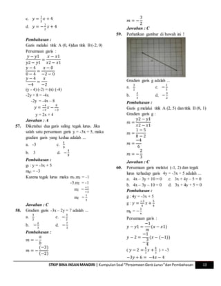 STKIP BINA INSAN MANDIRI | KumpulanSoal “Persamaan GarisLurus”danPembahasan 13
c. 𝑦 =
1
2
𝑥 + 4
d. 𝑦 = −
1
2
𝑥 + 4
Pembahasan :
Garis melalui titik A (0, 4)dan titik B (-2, 0)
Persamaan garis :
𝑦 − 𝑦1
𝑦2 − 𝑦1
=
𝑥 − 𝑥1
𝑥2 − 𝑥1
𝑦 − 4
0 − 4
=
𝑥 − 0
−2 − 0
𝑦 − 4
−4
=
𝑥
−2
(y - 4) (-2) = (x) (-4)
-2y + 8 = -4x
-2y = -4x – 8
𝑦 =
−4
−2
𝑥 −
8
−2
y = 2x + 4
Jawaban : A
57. Diketahui dua garis saling tegak lurus. Jika
salah satu persamaan garis y = -3x + 5, maka
gradien garis yang kedua adalah ...
a. -3 c.
𝟏
𝟑
b. 3 d. −
𝟏
𝟑
Pembahasan :
g1 : y = -3x + 5
mg1 = -3
Karena tegak lurus maka m1.m2 = -1
-3.m2 = -1
m2 =
−1
−3
m2 =
1
3
Jawaban : C
58. Gradien garis -3x – 2y = 7 adalah ...
a.
3
2
c. −
3
2
b. −
2
3
d. −
7
3
Pembahasan :
𝑚 = −
𝑎
𝑏
𝑚 = −
(−3)
(−2)
𝑚 = −
3
2
Jawaban : C
59. Perhatikan gambar di bawah ini !
Gradien garis g adalah ...
a.
3
2
c. −
2
3
b.
2
3
d. −
3
2
Pembahasan :
Garis g melalui titik A (2, 5) dan titik B (8, 1)
Gradien garis g :
𝑚 =
𝑦2 − 𝑦1
𝑥2 − 𝑥1
𝑚 =
1 − 5
8 − 2
𝑚 =
−4
6
𝑚 = −
2
3
Jawaban : C
60. Persamaan garis melalui (-1, 2) dan tegak
lurus terhadap garis 4y = -3x + 5 adalah ...
a. 4x – 3y + 10 = 0 c. 3x + 4y – 5 = 0
b. 4x – 3y – 10 = 0 d. 3x + 4y + 5 = 0
Pembahasan :
g : 4y = -3x + 5
g : 𝑦 =
−3
4
𝑥 +
5
4
mg = −
3
4
Persamaan garis :
𝑦 − 𝑦1 =
−1
𝑚
(𝑥 − 𝑥1)
𝑦 − 2 =
−1
−
3
4
(𝑥 − (−1))
( 𝑦 − 2 =
4
3
𝑥 +
4
3
) × -3
−3𝑦 + 6 = −4𝑥 − 4
 