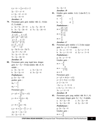 STKIP BINA INSAN MANDIRI | KumpulanSoal “Persamaan GarisLurus”danPembahasan 18
( 𝑦 − 6 = −
1
2
𝑥 + 2 ) × 2
2y – 12 = -x + 4
x + 2y – 12 – 4 = 0
x + 2y – 16 = 0
Jawaban : A
79. Persamaan garis garis melalui titik (2, -4) dan
(5, 3) adalah ...
a. 3x + 7y – 25 = 0 c. 3x – 7y – 26 = 0
b. 3x – 7y – 26 = 0 d. 7x – 3y – 26 = 0
Pembahasan :
𝑦 − 𝑦1
𝑦2 − 𝑦1
=
𝑥 − 𝑥1
𝑥2 − 𝑥1
𝑦 − 3
−4 − 3
=
𝑥 − 5
2 − 5
𝑦 − 3
−7
=
𝑥 − 5
−3
(y - 3)(-3) = (x - 5)(-7)
-3y + 9 = -7x + 35
7x – 3y + 9 – 35 = 0
7x – 3y – 26 = 0
Jawaban : D
80. Persamaan garis yang tegak lurus dengan
garis 2x + 3y = 10 dan melalui titik (4, 4)
adalah ...
a. 2x – 3y = 4 c. 3x + 2y = 4
b. 2x + 3y = 4 d. 3x - 2y = 4
Pembahasan :
g : 2x + 3y = 10
gradien garis :
mg = −
𝑎
𝑏
mg = −
2
3
Persamaan garis :
𝑦 − 𝑦1 =
−1
𝑚
(𝑥 − 𝑥1)
𝑦 − 4 =
−1
−
2
3
(𝑥 − 4)
𝑦 − 4 =
3
2
(𝑥 − 4)
( 𝑦 − 4 =
3
2
𝑥 −
12
2
) × -2
-2y + 8 = -3x + 12
3x – 2y = 12 – 8
3x – 2y = 4
Jawaban : D
81. Gradien garis melalui A (4, 1) dan B (7, 1)
adalah ...
a. −
2
3
c.
2
3
b. −
3
2
d.
3
2
Pembahasan :
𝑚 =
𝑦2 − 𝑦1
𝑥2 − 𝑥1
𝑚 =
3 − 1
7 − 4
𝑚 =
2
3
Jawaban : C
82. Persamaan garis melalui (-3, 2) dan sejajar
garis 3x – y + 5 = 0 adalah ...
a. 3x – y – 11 = 0 c. 3y + x + 3 = 0
b. 3x – y + 11 = 0 d. 3y + x – 3 = 0
Pembahasan :
g : 3x – y + 5 = 0
Gradien garis :
𝑚 = −
𝑎
𝑏
𝑚 = −
3
(−1)
𝑚 = 3
Persamaan garis :
𝑦 − 𝑦1 = 𝑚 (𝑥 − 𝑥1)
𝑦 − 2 = 3 (𝑥 − (−3))
𝑦− 2 = 3x + 9
−3x + y – 2 – 9 = 0
( -3x + y – 11 = 0 ) : -1
3x – y + 11 = 0
Jawaban : B
83. Persamaan garis yang melalui titik B (-1, 4)
dan sejajar dengan garis 2x + 3y = 4 adalah..
a. 3x + 2y = 10 c. 3x – 2y = 10
b. 3y + 2x = 10 d. 3y – 2x = 10
Pembahasan :
g : 2x + 3y = 4
Gradien garis :
𝑚 = −
𝑎
𝑏
 
