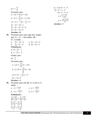STKIP BINA INSAN MANDIRI | KumpulanSoal “Persamaan GarisLurus”danPembahasan 19
𝑚 = −
2
3
Persamaan garis :
𝑦 − 𝑦1 = 𝑚 (𝑥 − 𝑥1)
𝑦 − 4 = −
2
3
(𝑥 − (−1))
( 𝑦 − 4 = −
2
3
𝑥 −
2
3
) × 3
3y – 12 = -2x - 2
3y + 2x – 12 + 2 = 0
3y + 2x – 10 = 0
Jawaban : B
84. Persamaan garis yang tegak lurus dengan
garis 3y = 2x – 1 dan melalui titik
(0, -3) adalah ...
a. 2y = -3x – 6 c. 2y = -3x + 6
b. 2y = 3x – 6 d. 2y = 3x + 6
Pembahasan :
g : 3y = 2x – 1
g : y =
2
3
𝑥 −
1
3
Gradien garis :
mg =
2
3
Persamaan garis :
𝑦 − 𝑦1 =
−1
𝑚
(𝑥 − 𝑥1)
𝑦 − (−3) =
−1
2
3
(𝑥 − 0)
( 𝑦 + 3 = −
3
2
𝑥 ) × 2
2y = -3x - 6
Jawaban : A
85. Persamaan garis dari titik (5, 2) dan (2, 3)
adalah ...
a. 𝑦 =
𝑥+11
3
c. 𝑦 =
−𝑥+11
3
b. 𝑦 =
−𝑥−11
3
d. 𝑦 =
−𝑥 + 3
11
Pembahasan :
𝑦 − 𝑦1
𝑦2 − 𝑦1
=
𝑥 − 𝑥1
𝑥2 − 𝑥1
𝑦 − 2
3 − 2
=
𝑥 − 5
2 − 5
𝑦 − 2
1
=
𝑥 − 5
−3
(y – 2 )(-3) = x – 5
-3y + 6 = x – 5
-3y = x – 5 – 6
𝑦 =
𝑥 − 11
−3
𝑦 =
−𝑥 + 11
3
Jawaban : C
 