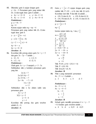 STKIP BINA INSAN MANDIRI | KumpulanSoal “Persamaan GarisLurus”danPembahasan 4
15. Diketahui garis k sejajar dengan garis
y = 4x – 5. Persamaan garis yang melaui titik
(0, -2) dan tegak lurus garis k adalah ...
a. 4y + x + 8 = 0 c. y + 4x - 2 = 0
b. 4y – x – 2 = 0 d. y – 4x + 8 = 0
Pembahasan :
g : y = 4x – 5
mg = 4
Karena sejajar maka mg = mk = 4
Persamaan garis yang melaui titik (0, -2) dan
tegak lurus garis k
y – y1 =
−1
𝑚
(x – x1)
y – (-2) =
−1
4
(x – 0)
( y + 2 = −
1
4
𝑥 ) × 4
4y + 8 = - x
4y + x + 8 = 0
Jawaban : A
16. Koordinat titik potong antara garis 3x + y = 5
dan garis 2x – 3y = 7 adalah ...
a. (2, -1) c. (-2, 1)
b. (-2 , -1) d. (2, 1)
Pembahasan :
Ubah garis 3x + y = 5 menjadi y = 5 - 3x
Subtitusikan nilai y kedalam persamaan garis
yang lain
2x-3y = 7
2x-3(5-3x) = 7
2x–15+9x = 7
2x + 9x = 7 + 15
11x = 22
x = 2
Subtitusikan nilai x ke dalam salah satu
persamaan garis
3x + y = 5
3(2) + y = 5
y = 5 – 6
y = -1
Koordinat titik potong dua garis tersebut
adalah (2, -1)
Jawaban : A
17. Garis y =
1
2
𝑥 − 5 sejajar dengan garis yang
melalui titik P (10 , a+4) dan titik Q (a,8).
Koordinat dari titik P dan titik Q adalah ...
a. (10, 2) dan (6, 8) c. (10, 4) dan (4, 8)
b. (10, 10) dan (6, 8) d. (10, 11) dan (8, 8)
Pembahasan :
g : y =
1
2
𝑥 − 5
mg =
1
2
karena sejajar maka mg = mPQ =
1
2
𝑚 =
𝑦2 − 𝑦1
𝑥2 − 𝑥1
1
2
=
𝑎 + 4 − 8
10 − 𝑎
1
2
=
𝑎 − 4
10 − 𝑎
a – 4 (2) = 10 – a
2a – 8 = 10 – a
2a + a = 10 + 8
3a = 18
a =
18
3
a = 6
Titik P (10 , a+4) = (10, 6 + 4)
Titik P = (10, 10)
Titik Q (a,8) = (6, 8)
Jawaban : B
18. Nilai x yang memenuhi persamaan
4x – 5 = x + 4 adalah ...
a. 2 b. 3 c. 4 d. 5
Pembahasan :
4x – 5 = x + 4
4x – x = 4 + 5
3x = 9
x =
9
3
x = 3
Jawaban : B
19. Sebuah garis memiliki persamaan 4 x + y – 5
= 0. Gradien garis tersebut adalah ...
a. 4 b. -4 c. 0,25 d. -0,25
 