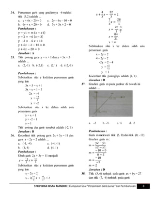 STKIP BINA INSAN MANDIRI | KumpulanSoal “Persamaan GarisLurus”danPembahasan 8
34. Persamaan garis yang gradiennya -6 melalui
titik (3,2) adalah ...
a. y + 6x – 20 = 0 c. 2y – 6x – 10 = 0
b. 6y + x + 20 = 0 d. 3y + 3x + 2 = 0
Pembahasan :
𝑦 − 𝑦1 = 𝑚 ( 𝑥 − 𝑥1)
𝑦 − 2 = −6 ( 𝑥 − 3)
𝑦 − 2 = −6 𝑥 + 18
𝑦 + 6𝑥 − 2 − 18 = 0
𝑦 + 6𝑥 − 20 = 0
Jawaban : A
35. Titik potong garis y = x + 1 dan y = 3x + 5
adalah ...
a. (2,-1) b. (-2,1) c. (2,1) d. (-2,-1)
Pembahasan :
Subtitusikan nilai y kedalam persamaan garis
yang lain
3x + 5 = x + 1
3x – x = 1 – 5
2x = -4
x =
−4
2
x = -2
Subtitusikan nilai x ke dalam salah satu
persamaan garis
y = x + 1
y = -2 + 1
y = 1
Titik potong dua garis tersebut adalah (-2, 1)
Jawaban : B
36. Koordinat titik potong garis 2x + 3y = 11 dan
garis x – 2y = 2 adalah ...
a. (-1, -4) c. (-4, -1)
b. (1, 4) d. (4, 1)
Pembahasan :
Ubah garis 2x + 3y = 11 menjadi
𝑦 =
−2
3
𝑥 +
11
3
Subtitusikan nilai y kedalam persamaan garis
yang lain
x – 2y = 2
x – 2(
−2
3
𝑥 +
11
3
) = 2
𝑥 +
4
3
𝑥 −
22
3
= 2
7
3
𝑥 =
28
3
𝑥 =
28
3
.
3
7
𝑥 =
84
21
x = 4
Subtitusikan nilai x ke dalam salah satu
persamaan garis
x – 2y = 2
4 – 2y = 2
-2y = 2 – 4
y =
−2
−2
y = 1
Koordinat titik potongnya adalah (4, 1)
Jawaban : D
37. Gradien garis m pada gambar di bawah ini
adalah ...
a. -2 b. -½ c. ½ d. 2
Pembahasan :
Garis m melewati titik (5, 0) dan titik (0, -10)
Gradien garis m :
𝑚 =
𝑦2 − 𝑦1
𝑥2 − 𝑥1
𝑚 =
−10 − 0
0 − 5
𝑚 =
−10
−5
𝑚 = 2
Jawaban : D
38. Titik (3, 6) terletak pada garis ax + by = 27
dan titik (7, -6) terletak pada garis
 