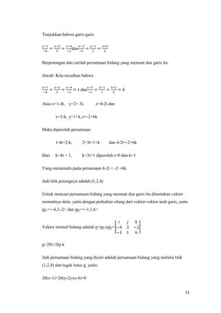 Tunjukkan bahwa garis-garis
dan
Berpotongan dan carilah persamaan bidang yang memuat dua garis itu.
Jawab: Kita misalkan bahwa
dan
Atau x=1-4t, y=2+ 3t,

z=4-2t dan

x=2-k, y=1+k, z=-2+6k
Maka diperoleh persamaan
1-4t=2-k,
Dari

2+3t=1+k

dan 4-2t=-2+6k

k=4t + 1,

k=3t+1 diperoleh t=0 dan k=1

Yang memenuhi pada persamaan 4-2t = -2 +6k.
Jadi titik potongnya adalah (1,2,4)
Untuk mencari persamaan bidang yang memuat dua garis itu ditentukan vektor
normalnya dulu, yaitu dengan perkalian silang dari vektor-vektor arah garis, yaitu
m1=<-4,3,-2> dan m2=<-1,1,6>

Vektor normal bidang adalah n=m1xm2=

n=20i+26j-k
Jadi persamaan bidang yang dicari adalah persamaan bidang yang melalui titik
(1,2,4) dan tegak lurus n, yaitu:
20(x-1)+26(y-2)-(z-4)=0
11

 