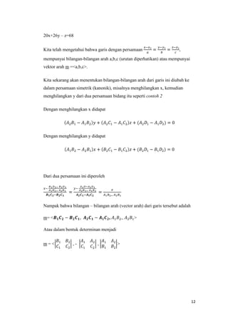 20x+26y – z=68
Kita telah mengetahui bahwa garis dengan persamaan

,

mempunyai bilangan-bilangan arah a,b,c (urutan diperhatikan) atau mempunyai
vektor arah m =<a,b,c>.
Kita sekarang akan menentukan bilangan-bilangan arah dari garis ini diubah ke
dalam persamaan simetrik (kanonik), misalnya menghilangkan x, kemudian
menghilangkan y dari dua persamaan bidang itu seperti contoh 2
Dengan menghilangkan x didapat

Dengan menghilangkan y didapat

Dari dua persamaan ini diperoleh

Nampak bahwa bilangan – bilangan arah (vector arah) dari garis tersebut adalah
m= <

,

,

>

Atau dalam bentuk determinan menjadi
m=<

,-

,

>

12

 