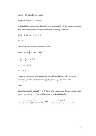 Jawab : Dibentuk berkas bidang
(x+y–2z+2)+t(3x – y+z – 6)=0
Dipilih bidang, dari berkas bidang ini yang melalui titik P(3,2,1), maka koordinat
titik ini disubstitusikan pada persamaan berkas bidang, diperoleh:
(3+1 – 4+2)+t(9 – 1+2 – 6)=0
t=-1/2
Jadi persamaan bidang yang dicari adalah
(x+y – 2z+2)- (3x – y+z – 6)=0

x + 1 y-1

+5=0

x -3y+3z – 10=0
Contoh 10
Tentukan persamaan garis yang tegak lurus bidang 3x+6y – 7z – 25=0 dan
memotong sumbu x dan memotong pula garis x – y – 1=2x+z – 7=0.
Jawab:
Persamaan sumbu x adalah y=z=0. Garis yang berpotongan dengan sumbu x dan
garis x – y – 1=2x+z – 7=0. Adalah anggota berkas berikut ini.

atau

14

 