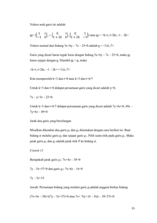 Vektor arah garis ini adalah:
atau m = <k+t, t+2kt, -1 – 2k>

m=

Vektor normal dari bidang 3x+6y – 7z – 25=0 adalah n = <3,6,-7>
Garis yang dicari harus tegak lurus dengan bidang 3x+6y – 7z – 25=0, maka m
harus sejajar dengan n. Diambil m = n, maka
<k+t, t+2kt, -1 – 2k>=<3,6,-7>
Kita memperoleh k=3 dan t=0 atau k=3 dan t=6/7
Untuk k=3 dan t=0 didapat persamaan garis yang dicari adalah y=0,
7x – y+3z – 22=0.
Untuk k=3 dan t=6/7 didapat persamaan garis yang dicari adalah 7y+6z=0, 49x –
7y+6z – 49=0
Jarak dua garis yang bersilangan
Misalkan diketahui dua garis g1 dan g2 ditentukan dengan cara berikut ini. Buat
bidang

melalui garis g2 dan sejajar garis g1. Pilih suatu titik pada garis g1. Maka

jarak garis g1 dan g2 adalah jarak titik P ke bidang .
Contoh 11
Berapakah jarak garis g1: 7x+4z – 38=0
7y – 5z+37=0 dan garis g2: 7x+8z – 16=0
7y – 3z=15
Jawab: Persamaan bidang yang melalui garis g1adalah anggota berkas bidang
(7x+4z – 38)+t(7y – 5z+37)=0 atau 7x+ 7ty+ (4 – 5t)z – 38+37t=0.

15

 