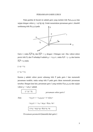 PERSAMAAN GARIS LURUS
Pada gambar di bawah ini adalah garis yang melalui titik P0(x0,y0,z0) dan
sejajar dengan vektor v = ai+bj+ck. Untuk menentukan persamaan garis l, diambil
sembarang titik P(x,y,z) pada

Z

P

l

P0
r

ro

v

O

Y

X

Garis l, maka

v dan

= t v dengan t bilangan real. Jika vektor-vektor

posisi titik P0 dan P terhadap 0 adalah r0 = <x,y,z>, maka P0P = r - r0 dan karena
= t v maka
r - r0 = t v
r = r0 + t v
Karena r adalah vektor posisi sebarang titik P pada garis l dan memenuhi
persamaan terakhir, maka setiap titik P pada garis lakan memenuhi persamaan
tersebut. Dengan kata lain, persamaan garis l yang melalui P0(x0,y0,z0) dan sejajar
vektor v = <a,b,c> adalah
r = r0 + tv

Atau

persamaan vektor garis l

<x,y,z>.= < x0,y0,z0> +t <a,b,c>
<x,y,z>.= < x0 + ta,y0 + tb,z0 +tc>
x=x0 + ta;y=y0+ tb;z=z0 +tc
Persamaan parametrik (kanonik) dari garis l.

3

 