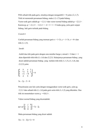 Pilih sebuah titik pada garis, misalnya dengan mengambil t = 0 yaitu (-2,-1,7).
Titik ini memenuhi persamaan bidang, maka (-2,-1,7) pada bidang.
Vector arah garis adalah m= <-2,1,1>dan vector normal bidang adalah n= <2,3,1>
Karena m .n= <-2,1,1> . <2,3,1> = -4 + 3 + 1 = 0 maka m n, yaitu garis sejajar
bidang. Jadi garis terletak pada bidang.
Contoh 6
Carilah persamaan bidang yang memuat garis x = 1+2t, y = -1+3t, z = 4+t dan
titik (1,-1,5).
Jawab:
Ambil dua titik pada garis dengan cara member harga t, missal t = 0 dan t = 1
akan diperoleh titik-titik (1,-1,4) dan (3,2,5). Selanjutnya persamaan bidang yang
dicari adalah persamaan bidang yang melalui titik-titik (1,-1,5), (1,-1,4), dan
(3,2,5) yaitu:

=0

3x – 2y – 5 = 0
Penyelesaian cara lain yaitu dengan menggunakan vector arah garis, yaitu m
<2,3,1>dan sebuah titik (1,-1,4) pada garis serta titik (1,-1,5) yang diketahui. Dua
titik ini menentukan vector u =<0,0,1>.
Vektor normal bidang yang dicariadalah:

m x n=

= 3i – 2j

Maka persamaan bidang yang dicari adalah
3(x - 1) – 2(y+1) = 0

9

 