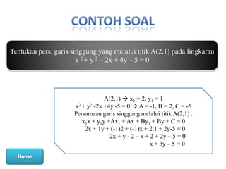 Tentukan pers. garis singgung yang melalui titik A(2,1) pada lingkaran
x 2 + y 2 - 2x + 4y – 5 = 0

A(2,1)  x1 = 2, y1 = 1
x2 + y2 -2x +4y -5 = 0  A = -1, B = 2, C = -5
Persamaan garis singgung melalui titik A(2,1) :
x1x + y1y +Ax1 + Ax + By1 + By + C = 0
2x + 1y + (-1)2 + (-1)x + 2.1 + 2y-5 = 0
2x + y - 2 – x + 2 + 2y – 5 = 0
x + 3y – 5 = 0

 
