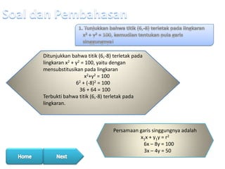 Ditunjukkan bahwa titik (6,-8) terletak pada
lingkaran x2 + y2 = 100, yaitu dengan
mensubstitusikan pada lingkaran
x2+y2 = 100
62 + (-8)2 = 100
36 + 64 = 100
Terbukti bahwa titik (6,-8) terletak pada
lingkaran.

Persamaan garis singgungnya adalah
x1x + y1y = r2
6x – 8y = 100
3x – 4y = 50

 