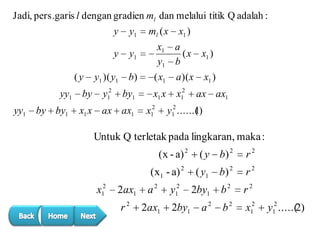 Jadi, pers.garis l dengan gradien ml dan melalui titik Q adalah :
y
y
(y
yy1
yy1

by by1

by

y1
y1

y1 )( y1

b)

( x1

a )( x

by1

x1 x

x12

y12

x1 x ax ax1

ml ( x

x1 )

x1 a
(x
y1 b

x12

x1 )
x1 )
ax ax1

y12 ......( )
1

Untuk Q terletak pada lingkaran, maka :
(x - a) 2
(x1 - a) 2
x12

2ax1

a2

r2

2ax1

y12
2by1

( y b) 2

r2

( y1

b) 2

r2

2by1

b2

r2

a2

b2

x12

y12 .....(2)

 