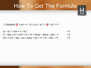 How To Get The Formula
1. Substitusi y = mx + n  L ≡ (x – a) ² + (y – b) ² = r²
(x – a) ² + (mx + n – b) ² = r²
x² – 2ax + a² + m²x² + n² + b² + 2mnx – 2bmx – 2bn – r² = 0
x²(1 + m²) – 2(a – mn + bm)x + (a² + n² + b² – 2bn – r²) = 0
 