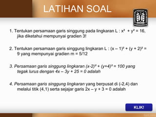 LATIHAN SOAL
1. Tentukan persamaan garis singgung pada lingkaran L : x² + y² = 16,
jika diketahui mempunyai gradien 3!
2. Tentukan persamaan garis singgung lingkaran L : (x – 1)² + (y + 2)² =
9 yang mempunyai gradien m = 5/12
3. Persamaan garis singgung lingkaran (x-2)² + (y+4)² = 100 yang
tegak lurus dengan 4x – 3y + 25 = 0 adalah
4. Persamaan garis singgung lingkaran yang berpusat di (-2,4) dan
melalui titik (4,1) serta sejajar garis 2x – y + 3 = 0 adalah
KLIK!
 