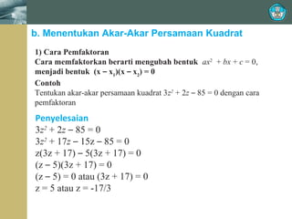 b. Menentukan Akar-Akar Persamaan Kuadrat
1) Cara Pemfaktoran
Cara memfaktorkan berarti mengubah bentuk ax2 + bx + c = 0,
menjadi bentuk (x – x1)(x – x2) = 0
Contoh
Tentukan akar-akar persamaan kuadrat 3z2 + 2z – 85 = 0 dengan cara
pemfaktoran

Penyelesaian
3z2 + 2z – 85 = 0
3z2 + 17z – 15z – 85 = 0
z(3z + 17) – 5(3z + 17) = 0
(z – 5)(3z + 17) = 0
(z – 5) = 0 atau (3z + 17) = 0
z = 5 atau z = -17/3

 
