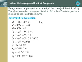 2) Cara Melengkapkan Kuadrat Sempurna
Dengan cara ini persamaan kuadrat, diubah menjadi bentuk x2 =p
Tentukan akar-akar persamaan kuadrat 2x2 – 3x – 2 = 0 dengan cara
melengkapkan kuadrat sempurna

Alternatif Penyelesaian
2x2 – 3x – 2 = 0
: 2)
x2 – 3/2x – 1 = 0
x2 – 3/2x = 1
(x – ¾) 2 – 9/16 = 1
(x – ¾) 2 = 9/16 + 1
(x – ¾) 2 = 9/16 + 16/16
(x – ¾) 2 = 25/16
x – ¾ = ± 5/4
x12 = 3/4± 5/4
x1 = ¾+ 5/4 = 2
x2 = 3/4- 5/4 = -1/2

 