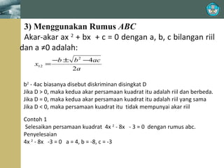 ≠

3) Menggunakan Rumus ABC
Akar-akar ax 2 + bx + c = 0 dengan a, b, c bilangan riil
dan a ≠0 adalah:
x12

−b ± b 2 −4ac
=
2a

b2 - 4ac biasanya disebut diskriminan disingkat D
Jika D > 0, maka kedua akar persamaan kuadrat itu adalah riil dan berbeda.
Jika D = 0, maka kedua akar persamaan kuadrat itu adalah riil yang sama
Jika D < 0, maka persamaan kuadrat itu tidak mempunyai akar riil
Contoh 1
Selesaikan persamaan kuadrat 4x 2 - 8x - 3 = 0 dengan rumus abc.
Penyelesaian
4x 2 - 8x -3 = 0 a = 4, b = -8, c = -3

 