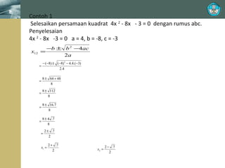 Contoh 1
Selesaikan persamaan kuadrat 4x 2 - 8x - 3 = 0 dengan rumus abc.
Penyelesaian
4x 2 - 8x -3 = 0 a = 4, b = -8, c = -3
x12

−b ± b 2 −4ac
=
2a
=

− (−8) ± (−8) 2 − 4.4.(−3)
2.4

=

8 ± 64 + 48
8

=

8 ± 112
8

=

8 ± 16.7
8

=

8 ± 4 .7
8

=

2 ± .7
2

x1 =

2 + .7
2

x2 =

2 − .7
2

 