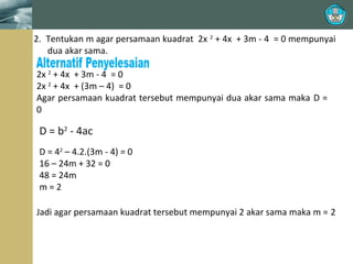 2. Tentukan m agar persamaan kuadrat 2x 2 + 4x + 3m - 4 = 0 mempunyai
dua akar sama.
2x 2 + 4x + 3m - 4 = 0
2x 2 + 4x + (3m – 4) = 0
Agar persamaan kuadrat tersebut mempunyai dua akar sama maka D =
0

D = b2 - 4ac
D = 42 – 4.2.(3m - 4) = 0
16 – 24m + 32 = 0
48 = 24m
m=2
Jadi agar persamaan kuadrat tersebut mempunyai 2 akar sama maka m = 2

 
