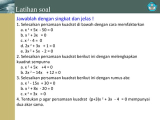Latihan soal
Jawablah dengan singkat dan jelas !

1. Selesaikan persamaan kuadrat di bawah dengan cara memfaktorkan
a. x 2 + 5x - 50 = 0
b. x 2 + 3x = 0
c. x 2 - 4 = 0
d. 2x 2 + 3x + 1 = 0
e. 3x 2 + 5x - 2 = 0
2. Selesaikan persamaan kuadrat berikut ini dengan melengkapkan
kuadrat sempurna
a. x 2 + 5x +4 = 0
b. 2x 2 – 14x + 12 = 0
3. Selesaikan persamaan kuadrat berikut ini dengan rumus abc
a. x 2 - 15x + 30 = 0
b. x 2 + 8x - 20 = 0
c. x 2 + 3x = 0
4. Tentukan p agar persamaan kuadrat (p+3)x 2 + 3x - 4 = 0 mempunyai
dua akar sama.

 
