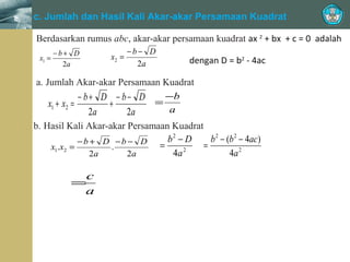 =
1

x

c. Jumlah dan Hasil Kali Akar-akar Persamaan Kuadrat
Berdasarkan rumus abc, akar-akar persamaan kuadrat ax 2 + bx + c = 0 adalah
−b+ D
x1 =
2a

x2 =

−b− D
2a

dengan D = b2 - 4ac

a. Jumlah Akar-akar Persamaan Kuadrat
− b + D − b − D = −b
x1 + x2 =
+
a
2a
2a
b. Hasil Kali Akar-akar Persamaan Kuadrat
b2 − D
b 2 − (b 2 − 4ac)
−b + D −b − D =
=
x1.x2 =
.
2
4a
4a 2
2a
2a

c
=
a

 