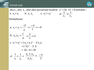 Contoh soal
Jika x 1 dan x 2 akar-akar persamaan kuadrat x 2 + 5x +3 = 0 tentukan :
1
1
a. x1 + x2
b. x1 x2
c. x12 + x22
d.
+
x1

Pembahasan

−b
−5
=
=−
5
a. x1 + x2 =
1
a
c
3
b. x1.x2 =
= =3
a
1
c. x12 + x22 = ( x1 + x2 ) 2 - 2 x1 x2
= ( -5 ) 2 - 2 .3
= 25 – 6 = 19

x1 + x2
1 1
= −5
d.
+ =
x1 x2
x1 x2
3

x2

 