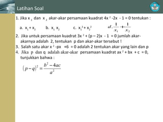 Latihan Soal
1. Jika x 1 dan x 2 akar-akar persamaan kuadrat 4x 2 -2x - 1 = 0 tentukan :
a. x1 + x2

b. x1 x2

c. x + x2
2
1

2

d.

1
1
+
x1
x2

2. Jika untuk persamaan kuadrat 3x 2 + (p – 2)x - 1 = 0 jumlah akarakarnya adalah 2, tentukan p dan akar-akar tersebut !
3. Salah satu akar x 2 -px +6 = 0 adalah 2 tentukan akar yang lain dan p
4. Jika p dan q adalah akar-akar persamaan kuadrat ax 2 + bx + c = 0,
tunjukkan bahwa :

b 2 − 4ac
( p − q) =
a2
2

 