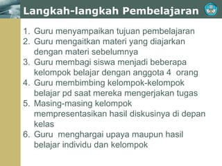 Langkah-langkah Pembelajaran
1. Guru menyampaikan tujuan pembelajaran
2. Guru mengaitkan materi yang diajarkan
dengan materi sebelumnya
3. Guru membagi siswa menjadi beberapa
kelompok belajar dengan anggota 4 orang
4. Guru membimbing kelompok-kelompok
belajar pd saat mereka mengerjakan tugas
5. Masing-masing kelompok
mempresentasikan hasil diskusinya di depan
kelas
6. Guru menghargai upaya maupun hasil
belajar individu dan kelompok

 