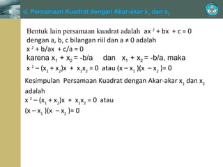 ≠

d. Persamaan Kuadrat dengan Akar-akar x1 dan x2
0, adalah

Bentuk lain persamaan kuadrat adalah ax 2 + bx + c = 0
dengan a, b, c bilangan riil dan a ≠ 0 adalah
x 2 + b/ax + c/a = 0
karena x1 + x2 = -b/a dan x1 + x2 = -b/a, maka
x 2 – (x1 + x2)x + x1x2 = 0 atau (x – x1 )(x – x2 )= 0
Kesimpulan Persamaan Kuadrat dengan Akar-akar x1 dan x2
adalah
x 2 – (x1 + x2)x + x1x2 = 0 atau
(x – x1 )(x – x2 )= 0

 