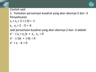 Contoh soal
1. Tentukan persamaan kuadrat yang akar-akarnya 2 dan -3
Penyelesaian
x1 + x2 = 2 + (-3) = -1
x1 . x2 = 2 . -3 = -6
Jadi persamaan kuadrat yang akar-akarnya 2 dan -3 adalah
x2 - ( x1 + x2 )x + x1 . x2 = 0
x2 - (-1)x + (-6) = 0
x2 + x - 6 = 0

 