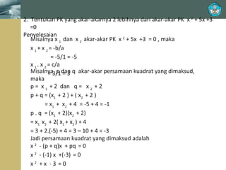2. Tentukan PK yang akar-akarnya 2 lebihnya dari akar-akar PK x 2 + 5x +3
=0
Penyelesaian
Misalnya x 1 dan x 2 akar-akar PK x 2 + 5x +3 = 0 , maka
x 1 + x 2 = -b/a
= -5/1 = -5
x 1 . x 2 = c/a
Misalnya3/1dan q akar-akar persamaan kuadrat yang dimaksud,
= p =3
maka
p = x 1 + 2 dan q = x 2 + 2
p + q = (x1 + 2 ) + ( x2 + 2 )
= x1 + x2 + 4 = -5 + 4 = -1
p . q = (x1 + 2)(x2 + 2)
= x1 x2 + 2( x1 + x2 ) + 4
= 3 + 2.(-5) + 4 = 3 – 10 + 4 = -3
Jadi persamaan kuadrat yang dimaksud adalah
x 2 - (p + q)x + pq = 0
x 2 - (-1) x +(-3) = 0
x2 +x -3 =0

 