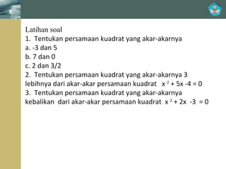 Latihan soal
1. Tentukan persamaan kuadrat yang akar-akarnya
a. -3 dan 5
b. 7 dan 0
c. 2 dan 3/2
2. Tentukan persamaan kuadrat yang akar-akarnya 3
lebihnya dari akar-akar persamaan kuadrat x 2 + 5x -4 = 0
3. Tentukan persamaan kuadrat yang akar-akarnya
kebalikan dari akar-akar persamaan kuadrat x 2 + 2x -3 = 0

 