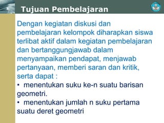 Tujuan Pembelajaran
Dengan kegiatan diskusi dan
pembelajaran kelompok diharapkan siswa
terlibat aktif dalam kegiatan pembelajaran
dan bertanggungjawab dalam
menyampaikan pendapat, menjawab
pertanyaan, memberi saran dan kritik,
serta dapat :
• menentukan suku ke-n suatu barisan
geometri.
• menentukan jumlah n suku pertama
suatu deret geometri

 