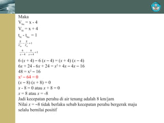 Maka
Vhu = x - 4
Vhi = x + 4
thi - thu = 1
S
S
−
=1
Vhu Vhi

6
6
−
=1
x−4 x+4

6 (x + 4) – 6 (x – 4) = (x + 4) (x – 4)
6x + 24 - 6x + 24 = x2 + 4x – 4x – 16
48 = x2 – 16
x2 – 64 = 0
(x – 8) (x + 8) = 0
x - 8 = 0 atau x + 8 = 0
x = 8 atau x = -8
Jadi kecepatan perahu di air tenang adalah 8 km/jam
Nilai x = –8 tidak berlaku sebab kecepatan perahu bergerak maju
selalu bernilai positif

 
