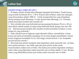 Latihan Soal
Jawablah dengan singkat dan jelas !
1. Di depan sebuah sekolah akan dibangun lapangan bola basket. Tanah kosong
yang tersedia berukuran 60 m x 30 m. Karena dana terbatas, maka luas lapangan
yang direncanakan adalah 1000 m2 . Untuk memperoleh luas yang diinginkan,
ukuran panjang tanah dikurangi x m dan ukuran lebar dikurangi x m. Temukan
sebuah persamaan kuadrat dari masalah ini?
2. Dari selembar plat seng berbentuk persegi panjang berukuran 50 cm x 40 cm
akan dibuat sebuah tempat air tanpa tutup berbentuk balok dengan luas alas 200
cm2. Buat persamaan kuadrat dari masalah tersebut kemudian tentukan vo,ume
tempat air yang terbentuk !
3. Pada sebuah kerucut lingkaran tegak diketahui bahwa: penambahan volume
karena jari-jarinya bertambah sepanjang 24 cm sama dengan penambahan volume
karena tingginya bertambah 24 cm. Jika tinggi semula kerucut 3 cm, berapakah
jari-jari kerucut semula ?
4. Dua buah jenis printer komputer akan digunakan untuk mencetak satu set buku.
Jenis printer pertama 1 jam lebih cepat dari jenis printer kedua untuk
menyelesaikan cetakan satu set buku. Jika kedua jenis printer digunakan sekaligus,
maka waktu yang digunakan untuk mencetak satu set buku adalah 1,2 jam. Berapa
waktu yang dibutuhkan printer jenis kedua untuk mencetak satu set buku.

 