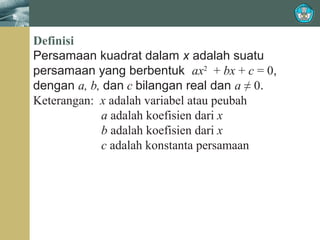 Definisi
Persamaan kuadrat dalam x adalah suatu
persamaan yang berbentuk ax2 + bx + c = 0,
dengan a, b, dan c bilangan real dan a ≠ 0.
Keterangan: x adalah variabel atau peubah
a adalah koefisien dari x
b adalah koefisien dari x
c adalah konstanta persamaan

 