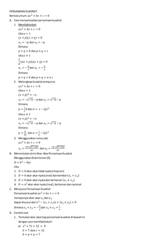 PERSAMAAN KUADRAT
Bentukumum: 𝑎𝑥2 + 𝑏𝑥 + 𝑐 = 0
A. Cara menyelesaikanpersamaankuadrat
1. Memfaktorkan
𝑎𝑥2 + 𝑏𝑥 + 𝑐 = 0
Jika 𝑎 = 1
(𝑥 + 𝑝)(𝑥 + 𝑞) = 0
𝑥1 = −𝑝 dan 𝑥2 = −𝑞
Dimana
𝑝 + 𝑞 = 𝑏 dan 𝑝 × 𝑞 = 𝑐
Jika 𝑎 ≠ 1
1
𝑎
(𝑎𝑥 + 𝑝)(𝑎𝑥 + 𝑞) = 0
x1 = −
p
a
dan x2 = −
q
a
Dimana
𝑝 + 𝑞 = 𝑏 dan 𝑝 × 𝑞 = 𝑎 × 𝑐
2. Melengkapi kuadratsempurna
𝑎𝑥2 + 𝑏𝑥 + 𝑐 = 0
Jika 𝑎 = 1
(𝑥 + 𝑝)2 = −𝑛
𝑥1 = −√−𝑛 − 𝑝 dan 𝑥1 = √−𝑛 − 𝑝
Dimana
𝑝 =
1
2
𝑏 dan 𝑛 = 𝑐 − ( 𝑝)2
Jika 𝑎 ≠ 1
(𝑥 + 𝑝)2 = −𝑛
𝑥1 = −√−𝑛 − 𝑝 dan 𝑥2 = √−𝑛 − 𝑝
Dimana
𝑝 =
𝑏
2𝑎
dan 𝑛 =
𝑐
𝑎
− ( 𝑝)2
3. Menggunakanrumusabc
𝑎𝑥2 + 𝑏𝑥 + 𝑐 = 0
𝑥1 =
−𝑏+√𝑏2−4𝑎𝑐
2𝑎
dan 𝑥2 =
−𝑏−√𝑏2−4𝑎𝑐
2𝑎
B. MenentukanJenisAkar-AkarPersamaanKuadrat
MenggunakanDiskriminan(D)
𝐷 = 𝑏2 − 4𝑎𝑐
Jika:
1. 𝐷 < 0 akar-akar tidaknyata(imajiner)
2. 𝐷 = 0 akar-akar nyata(real) dankembar( 𝑥1 = 𝑥2)
3. 𝐷 > 0 akar-akar nyatadan berlainan ( 𝑥1 ≠ 𝑥2)
4. 𝐷 = 𝑛2 akar-akar nyata(real),berlainan danrasional
C. MenyusunPersamaanKuadrat
Persamaankuadrat 𝑎𝑥2 + 𝑏𝑥 + 𝑐 = 0
mempunyai akar-akar 𝑥1 dan 𝑥2
dapat disusun dari 𝑥2 − ( 𝑥1 + 𝑥2) 𝑥+ ( 𝑥1 × 𝑥2) = 0
dimana 𝑥1 + 𝑥2 = −
𝑏
𝑎
dan 𝑥1 × 𝑥2 =
𝑐
𝑎
D. Contohsoal
1. Tentukanakar-akartiappersamaankuadrat di bawahini
dengancara memfaktorkan!
a) 𝑥2 + 7𝑥 + 12 = 0
𝑏 = 7 𝑑𝑎𝑛 𝑐 = 12
𝑏 = 𝑝 + 𝑞 = 7
 