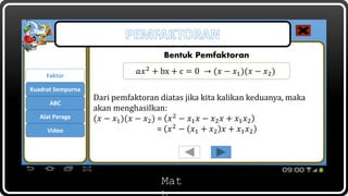 Mat
Bentuk Pemfaktoran
Dari pemfaktoran diatas jika kita kalikan keduanya, maka
akan menghasilkan:
(𝑥 − 𝑥1)(𝑥 − 𝑥2) = 𝑥2 − 𝑥1 𝑥 − 𝑥2 𝑥 + 𝑥1 𝑥2
= 𝑥2 − 𝑥1 + 𝑥2 𝑥 + 𝑥1 𝑥2
Faktor
ABC
Kuadrat Sempurna
𝑎𝑥2
+ bx + c = 0 → (𝑥 − 𝑥1)(𝑥 − 𝑥2)
Alat Peraga
Video
 