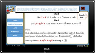 Mat
Sifat 1
Jika 𝒙 𝟐
= 𝒌, 𝑘 ≥ 0 maka 𝑥 = + 𝑘 atau 𝑥 = − 𝑘.
Sifat 2
Jika (𝒙 + 𝒑) 𝟐
= 𝒌, 𝑘 ≥ 0 maka 𝑥 + 𝑝 = + 𝑘 atau 𝑥 + 𝑝 = − 𝑘.
Note:
Pada sifat kedua, koefisien di ruas kiri dipindahkan terlebih dahulu ke
ruas kanan, lalu tambahkan kedua ruas dengan nilai
𝑏
2
2
. Lalu akan
mendapatkan (𝒙 + 𝒑) 𝟐= 𝒌 + 𝒑 𝟐; dimana p =
𝑏
2
Contoh
Soal
Faktor
ABC
Kuadrat Sempurna
Alat Peraga
Video
 