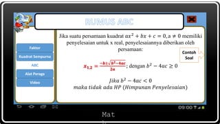 Mat
Jika suatu persamaan kuadrat 𝑎𝑥2 + 𝑏𝑥 + 𝑐 = 0, a ≠ 0 memiliki
penyelesaian untuk x real, penyelesaiannya diberikan oleh
persamaan:
𝒙 𝟏,𝟐 =
−𝒃± 𝒃 𝟐−𝟒𝒂𝒄
𝟐𝒂
; dengan 𝑏2 − 4𝑎𝑐 ≥ 0
𝐽𝑖𝑘𝑎 𝑏2 − 4𝑎𝑐 < 0
𝑚𝑎𝑘𝑎 𝑡𝑖𝑑𝑎𝑘 𝑎𝑑𝑎 𝐻𝑃 (𝐻𝑖𝑚𝑝𝑢𝑛𝑎𝑛 𝑃𝑒𝑛𝑦𝑒𝑙𝑒𝑠𝑎𝑖𝑎𝑛)
Contoh
Soal
Faktor
ABC
Kuadrat Sempurna
Alat Peraga
Video
 