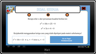 Mat
1 2 32 3
Berapa nilai x dari persamaan kuadrat berikut ini:
𝑥2
+ 10𝑥 + 25 = 0
𝑥2
+ 5𝑥 + 4 = 0
Kerjakanlah menggunakan ketiga cara yang telah dipelajari pada materi sebelumnya!
Go to Page!
PEMBAHASAN
Open!
KUNCI JAWABAN
𝑥2
+ 10𝑥 + 21 ≡ 𝑥1 = −7 𝑎𝑡𝑎𝑢 𝑥2 = −3
 