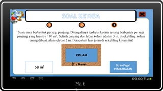 Mat
Suatu area berbentuk persegi panjang. Ditengahnya terdapat kolam renang berbentuk persegi
panjang yang luasnya 180 m2. Selisih panjang dan lebar kolom adalah 3 m. disekeliling kolam
renang dibuat jalan selebar 2 m. Berapakah luas jalan di sekeliling kolam itu?
1 2 3
KOLAM
2 Meter Go to Page!
PEMBAHASAN
Open!
KUNCI JAWABAN58 m2
 