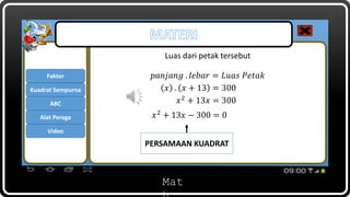 Mat
Luas dari petak tersebut
Faktor
ABC
Kuadrat Sempurna
Alat Peraga
Video
PERSAMAAN KUADRAT
𝑝𝑎𝑛𝑗𝑎𝑛𝑔 . 𝑙𝑒𝑏𝑎𝑟 = 𝐿𝑢𝑎𝑠 𝑃𝑒𝑡𝑎𝑘
𝑥 . 𝑥 + 13 = 300
𝑥2
+ 13𝑥 − 300 = 0
𝑥2 + 13𝑥 = 300
 