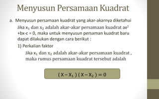 Menyusun Persamaan Kuadrat
a. Menyusun persamaan kuadrat yang akar-akarnya diketahui
Jika x₁ dan x₂ adalah akar-akar persamaan kuadrat ax2
+bx-c = 0, maka untuk menyusun persaman kuadrat baru
dapat dilakukan dengan cara berikut :
1) Perkalian faktor
Jika x₁ dan x₂ adalah akar-akar persamaan kuadrat ,
maka rumus persamaan kuadrat tersebut adalah
( X – X₁ ) ( X – X₂ ) = 0
 