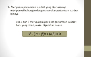 b. Menyusun persamaan kuadrat yang akar-akarnya
mempunyai hubungan dengan akar-akar persamaan kuadrat
lainnya
jika  dan  merupakan akar-akar persamaan kuadrat
baru yang dicari, maka digunakan rumus
x2 - ( + )x + () = 0
 