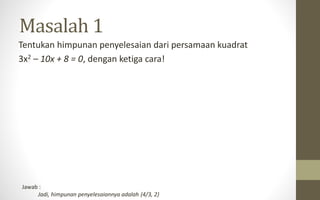 Tentukan himpunan penyelesaian dari persamaan kuadrat
3x2 – 10x + 8 = 0, dengan ketiga cara!
Masalah 1
Jawab :
Jadi, himpunan penyelesaiannya adalah {4/3, 2}
 