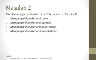 Masalah 2
Tentukan m agar persamaan x2 + 2mx – x + m2 – 3m – 4 = 0
a. Mempunyai dua akar real sama
b. Mempunyai dua akar real berbeda
c. Mempunyai dua akar real berlawanan
d. Mempunyai dua akar real berkebalikan
Jawab :
a) m= -17/8 ; b) m>-17/8 ; c) m=1/2 ; d) m=(329)/2
 