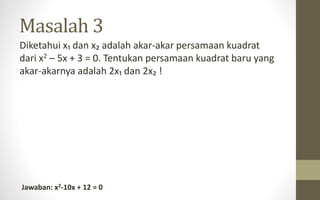 Masalah 3
Diketahui x₁ dan x₂ adalah akar-akar persamaan kuadrat
dari x2 – 5x + 3 = 0. Tentukan persamaan kuadrat baru yang
akar-akarnya adalah 2x₁ dan 2x₂ !
Jawaban: x2-10x + 12 = 0
 