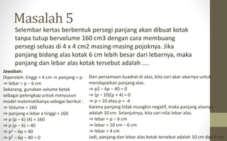 Masalah 5
Selembar kertas berbentuk persegi panjang akan dibuat kotak
tanpa tutup bervolume 160 cm3 dengan cara membuang
persegi seluas di 4 x 4 cm2 masing-masing pojoknya. Jika
panjang bidang alas kotak 6 cm lebih besar dari lebarnya, maka
panjang dan lebar alas kotak tersebut adalah ....
Jawaban:
Diperoleh: tinggi = 4 cm ⇒ panjang = p
⇒ lebar = p − 6 cm
Sekarang, gunakan volume kotak
sebagai pelengkap untuk menyusun
model matematikanya sebagai berikut :
⇒ Volume = 160
⇒ panjang x lebar x tinggi = 160
⇒ p (p − 6) (4) = 160
⇒ p (p − 6) = 40
⇒ p2 − 6p = 40
⇒ p2 − 6p − 40 = 0
Dari persamaan kuadrat di atas, kita cari akar-akarnya untuk
mendapatkan panjang alas.
⇒ p2 − 6p − 40 = 0
⇒ (p − 10)(p + 4) = 0
⇒ p = 10 atau p = -4
Karena panjang tidak mungkin negatif, maka panjang alasnya
adalah 10 cm. Selanjutnya, kita cari nilai lebar alas.
⇒ lebar = p − 6 cm
⇒ lebar = 10 cm − 6 cm
⇒ lebar = 4 cm
Jadi, panjang dan lebar alas kotak tersebut adalah 10 cm dan 4 cm.
 