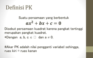 Definisi PK
Suatu persamaan yang berbentuk
𝒂𝒙 𝟐
+ 𝒃𝒙 + 𝒄 = 𝟎
Disebut persamaan kuadrat karena pangkat tertinggi
merupakan pangkat kuadrat.
*Dengan a, b, c  dan a  0.
#Akar PK adalah nilai pengganti variabel sehingga,
ruas kiri = ruas kanan
 