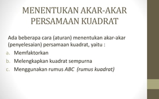 MENENTUKAN AKAR-AKAR
PERSAMAAN KUADRAT
Ada beberapa cara (aturan) menentukan akar-akar
(penyelesaian) persamaan kuadrat, yaitu :
a. Memfaktorkan
b. Melengkapkan kuadrat sempurna
c. Menggunakan rumus ABC (rumus kuadrat)
 
